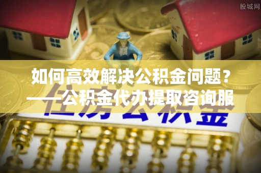 紫云如何高效解决公积金问题？——公积金代办提取咨询服务指南
