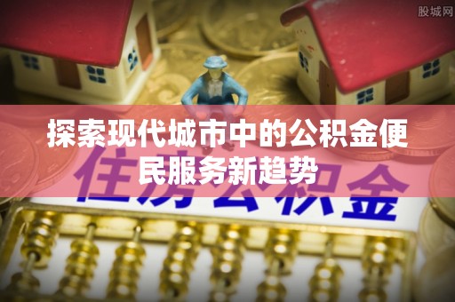 紫云探索现代城市中的公积金便民服务新趋势