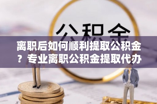 紫云离职后如何顺利提取公积金？专业离职公积金提取代办服务指南