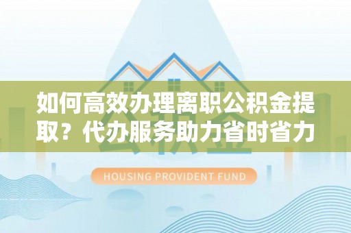 紫云如何高效办理离职公积金提取？代办服务助力省时省力