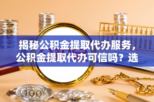 紫云揭秘公积金提取代办服务，公积金提取代办可信吗？选择前你需要知道的真相