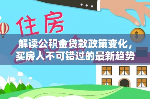 紫云解读公积金贷款政策变化，买房人不可错过的最新趋势