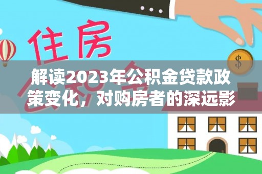 紫云解读2023年公积金贷款政策变化，对购房者的深远影响