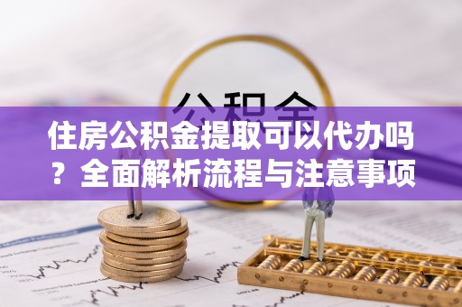 紫云住房公积金提取可以代办吗？全面解析流程与注意事项