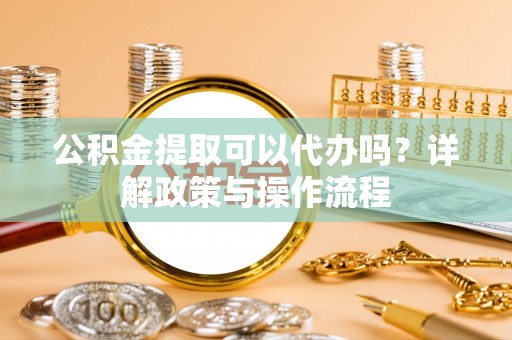 紫云公积金提取可以代办吗？详解政策与操作流程